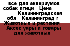 все для аквариумов,собак,птици › Цена ­ 1 002 500 - Калининградская обл., Калининград г. Животные и растения » Аксесcуары и товары для животных   